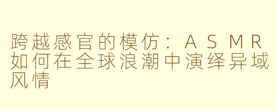 跨越感官的模仿：ASMR如何在全球浪潮中演绎异域风情