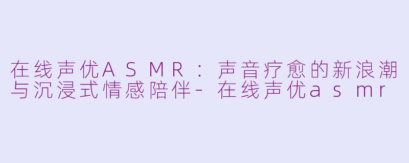 在线声优ASMR：声音疗愈的新浪潮与沉浸式情感陪伴-在线声优asmr