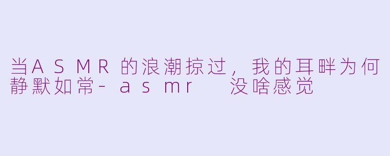 当ASMR的浪潮掠过,我的耳畔为何静默如常-asmr 没啥感觉