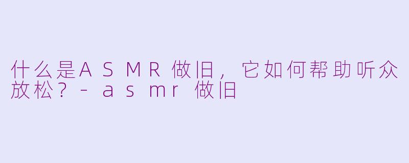 什么是ASMR做旧，它如何帮助听众放松？-asmr做旧