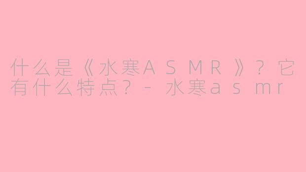 什么是《水寒ASMR》？它有什么特点？-水寒asmr