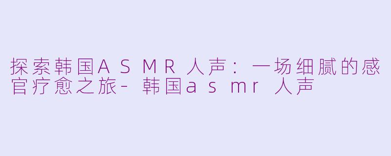 探索韩国ASMR人声：一场细腻的感官疗愈之旅-韩国asmr人声
