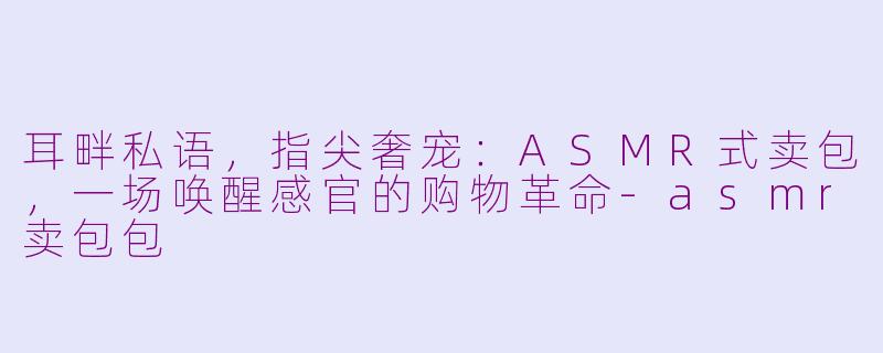 耳畔私语，指尖奢宠：ASMR式卖包，一场唤醒感官的购物革命-asmr卖包包