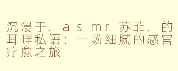 沉浸于.asmr苏菲.的耳畔私语:一场细腻的感官疗愈之旅