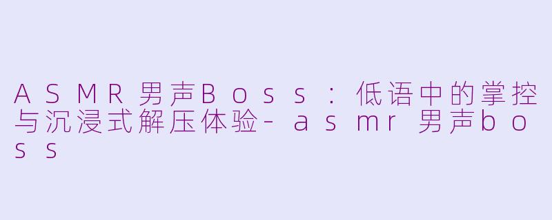 ASMR男声Boss：低语中的掌控与沉浸式解压体验-asmr男声boss