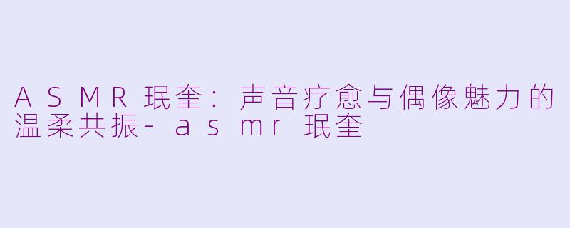 ASMR珉奎:声音疗愈与偶像魅力的温柔共振-asmr珉奎