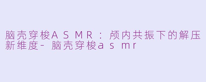 脑壳穿梭ASMR：颅内共振下的解压新维度-脑壳穿梭asmr