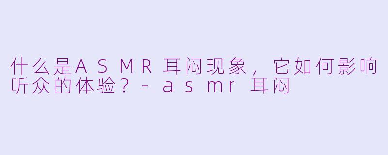 什么是ASMR耳闷现象，它如何影响听众的体验？-asmr耳闷