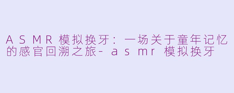 ASMR模拟换牙：一场关于童年记忆的感官回溯之旅-asmr模拟换牙