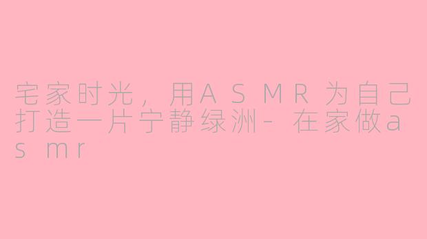 宅家时光，用ASMR为自己打造一片宁静绿洲-在家做asmr