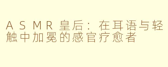 ASMR皇后：在耳语与轻触中加冕的感官疗愈者