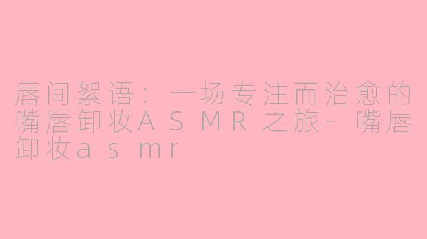 唇间絮语:一场专注而治愈的嘴唇卸妆ASMR之旅-嘴唇卸妆asmr