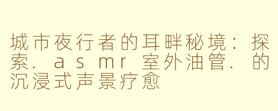 城市夜行者的耳畔秘境：探索.asmr室外油管.的沉浸式声景疗愈