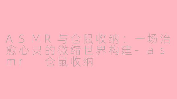 ASMR与仓鼠收纳:一场治愈心灵的微缩世界构建-asmr 仓鼠收纳