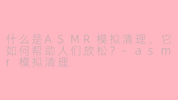 什么是ASMR模拟清理，它如何帮助人们放松？-asmr模拟清理