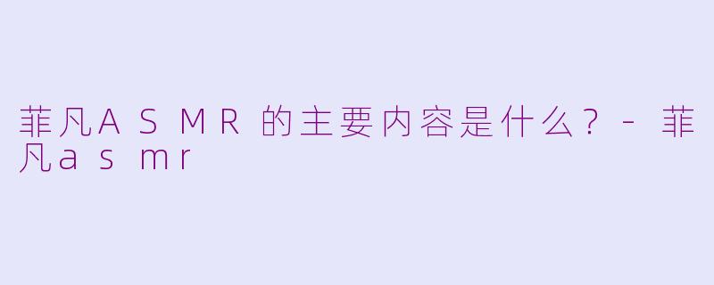 菲凡ASMR的主要内容是什么？-菲凡asmr