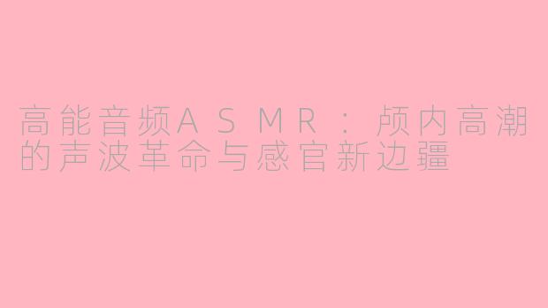 高能音频ASMR：颅内高潮的声波革命与感官新边疆