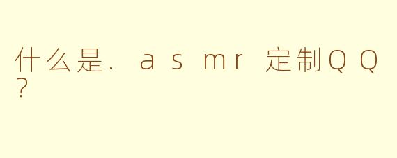 什么是.asmr定制QQ？