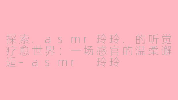 探索.asmr玲玲.的听觉疗愈世界：一场感官的温柔邂逅-asmr 玲玲