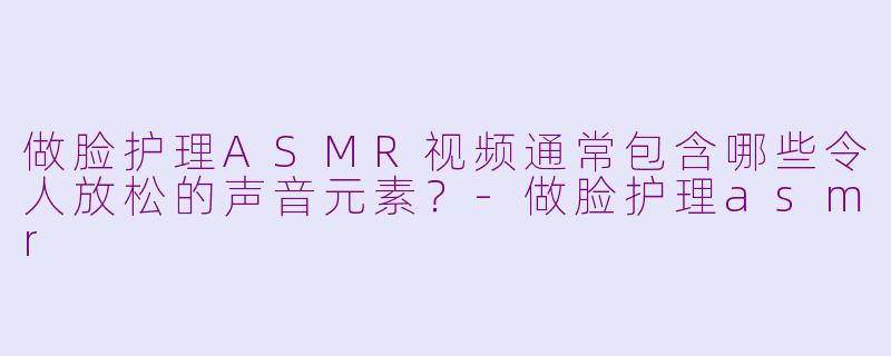 做脸护理ASMR视频通常包含哪些令人放松的声音元素？-做脸护理asmr