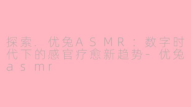 探索.优兔ASMR:数字时代下的感官疗愈新趋势-优兔asmr