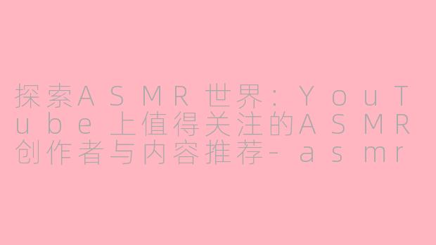 探索ASMR世界：YouTube上值得关注的ASMR创作者与内容推荐-asmr油管检查