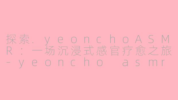探索.yeonchoASMR：一场沉浸式感官疗愈之旅-yeoncho asmr