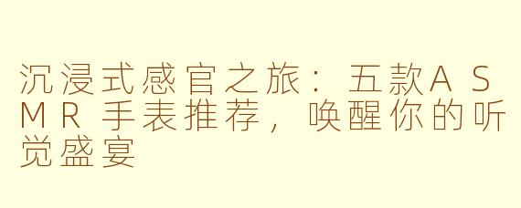沉浸式感官之旅:五款ASMR手表推荐,唤醒你的听觉盛宴