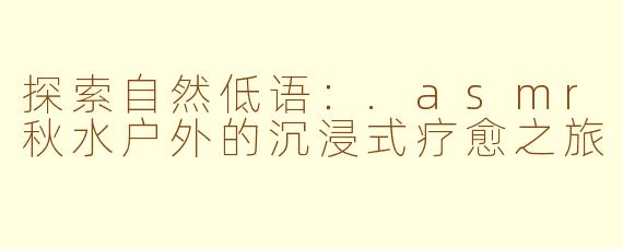 探索自然低语：.asmr秋水户外的沉浸式疗愈之旅