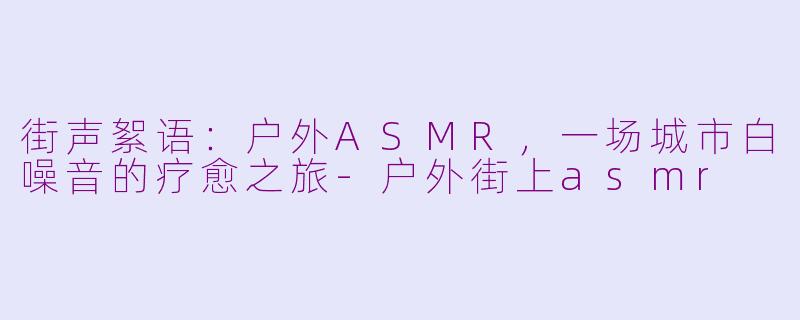 街声絮语:户外ASMR,一场城市白噪音的疗愈之旅-户外街上asmr
