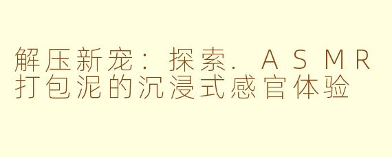 解压新宠：探索.ASMR打包泥的沉浸式感官体验