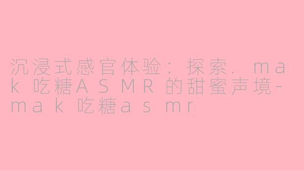 沉浸式感官体验:探索.mak吃糖ASMR的甜蜜声境-mak吃糖asmr