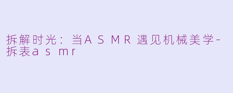拆解时光:当ASMR遇见机械美学-拆表asmr