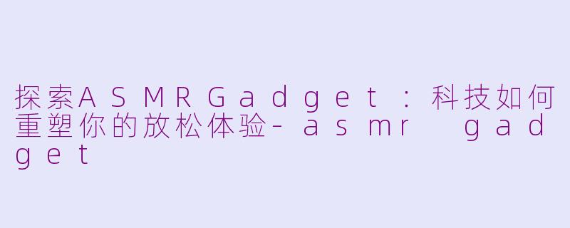 探索ASMRGadget:科技如何重塑你的放松体验-asmr gadget