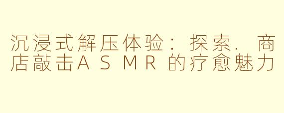 沉浸式解压体验：探索.商店敲击ASMR的疗愈魅力