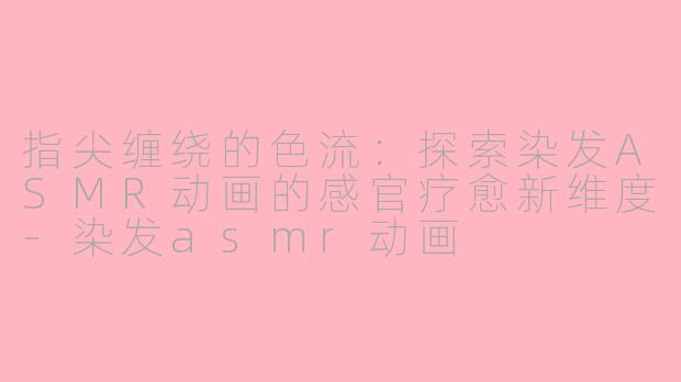 指尖缠绕的色流：探索染发ASMR动画的感官疗愈新维度-染发asmr动画