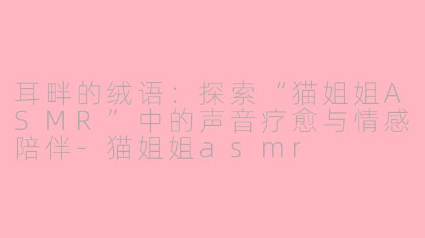 耳畔的绒语：探索“猫姐姐ASMR”中的声音疗愈与情感陪伴-猫姐姐asmr
