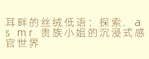 耳畔的丝绒低语：探索.asmr贵族小姐的沉浸式感官世界