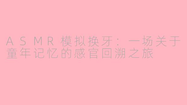 ASMR模拟换牙：一场关于童年记忆的感官回溯之旅