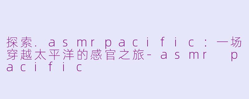 探索.asmrpacific：一场穿越太平洋的感官之旅-asmr pacific