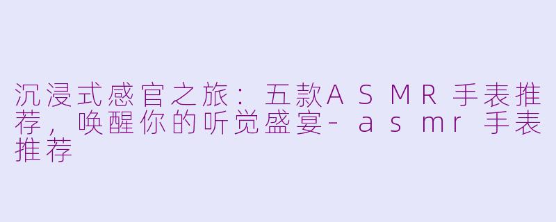 沉浸式感官之旅:五款ASMR手表推荐,唤醒你的听觉盛宴-asmr手表推荐