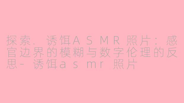 探索.诱饵ASMR照片：感官边界的模糊与数字伦理的反思-诱饵asmr照片