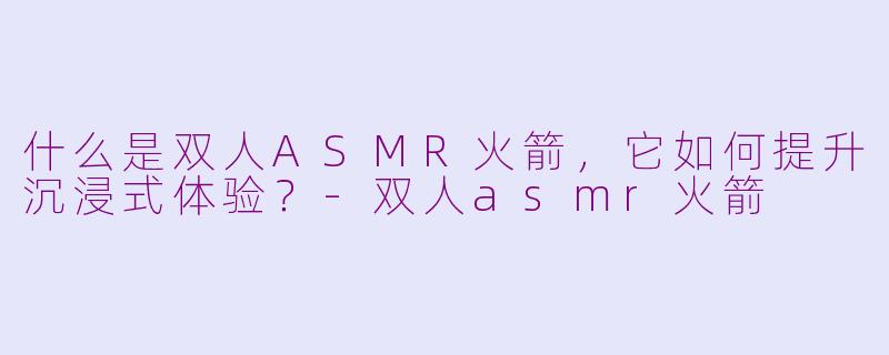 什么是双人ASMR火箭，它如何提升沉浸式体验？-双人asmr火箭