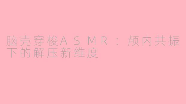 脑壳穿梭ASMR：颅内共振下的解压新维度