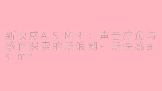 新快感ASMR：声音疗愈与感官探索的新浪潮-新快感asmr