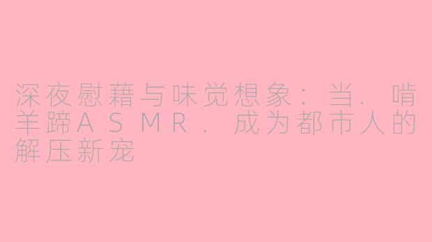 深夜慰藉与味觉想象:当.啃羊蹄ASMR.成为都市人的解压新宠