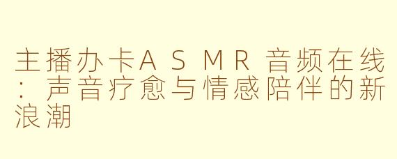 主播办卡ASMR音频在线：声音疗愈与情感陪伴的新浪潮