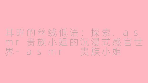 耳畔的丝绒低语：探索.asmr贵族小姐的沉浸式感官世界-asmr 贵族小姐