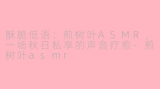 酥脆低语:煎树叶ASMR,一场秋日私享的声音疗愈-煎树叶asmr