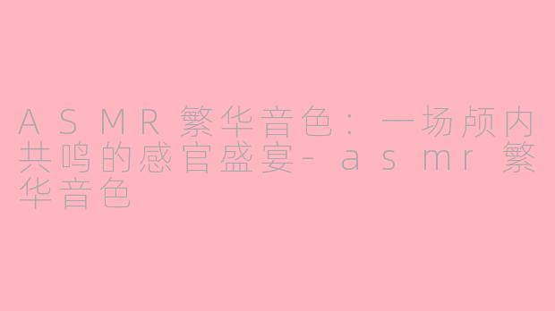ASMR繁华音色：一场颅内共鸣的感官盛宴-asmr繁华音色